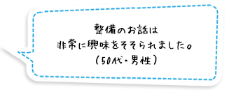 整備のお話は非常に興味をそそられました。（50代・男性）