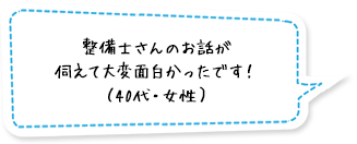 整備士さんのお話が伺えて大変面白かったです！（40代・女性）