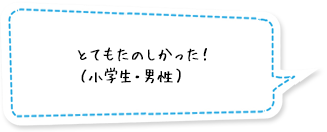 とてもたのしかった！（小学生・男性）