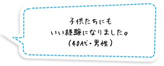 子供たちにもいい経験になりました。（40代・男性）