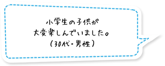 小学生の子供が大変楽しんでいました。（30代・男性）