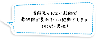 普段見られない距離で飛行機が見れていい経験でした。（40代・男性）