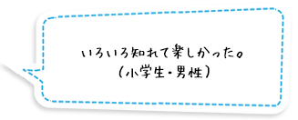 いろいろ知れて楽しかった。（小学生・男性）