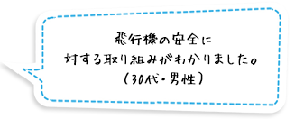 飛行機の安全に対する取り組みがわかりました。（30代・男性）