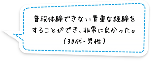 普段体験できない貴重な経験をすることができ、非常に良かった。（30代・男性）