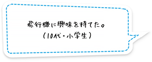 飛行機に興味を持てた。（10代・小学生）