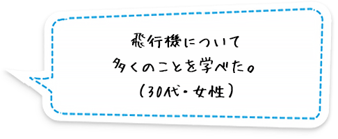 飛行機について多くのことを学べた。（30代・女性）