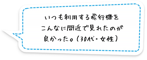 いつも利用する飛行機をこんなに間近で見れたのが良かった。（30代・女性）