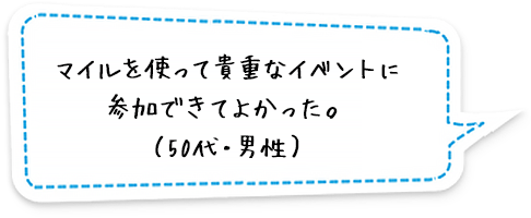 マイルを使って貴重なイベントに参加できてよかった。（50代・男性）