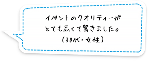 イベントのクオリティーがとても高くて驚きました。（30代・女性）