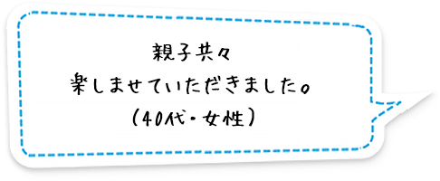 親子共々楽しませていただきました。 （40代・女性）