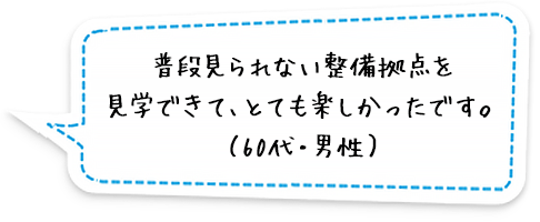 普段見られない整備拠点を見学できて、とても楽しかったです。（60代・男性）