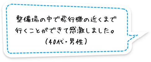 整備場の中で飛行機の近くまで行くことができて感激しました。（40代・男性）