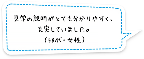 見学の説明がとても分かりやすく、充実していました。 （50代・女性）