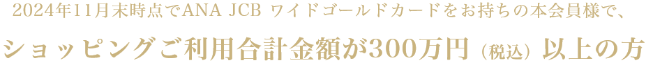 2024年11月末時点でANA JCB ワイドゴールドカードをお持ちの本会員様で、ショッピングご利用合計金額が300万円（税込）以上の方