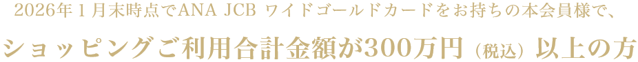 2026年1月末時点でANA JCB ワイドゴールドカードをお持ちの本会員様で、ショッピングご利用合計金額が300万円(税込)以上の方