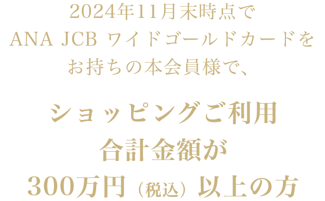 2024年11月末時点でANA JCB ワイドゴールドカードをお持ちの本会員様で、ショッピングご利用合計金額が300万円（税込）以上の方