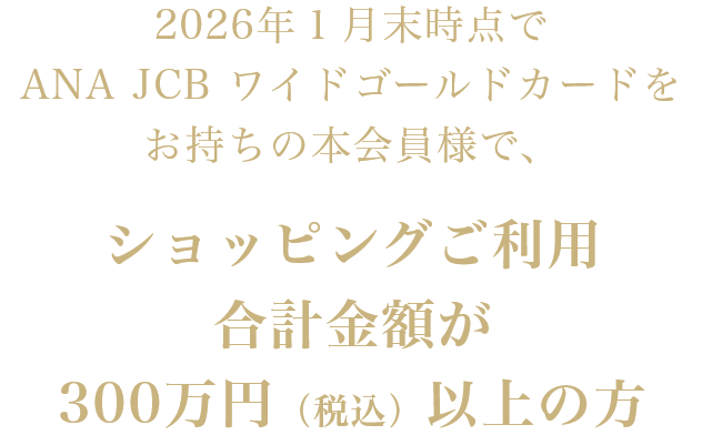 2026年1月末時点でANA JCB ワイドゴールドカードをお持ちの本会員様で、ショッピングご利用合計金額が300万円(税込)以上の方