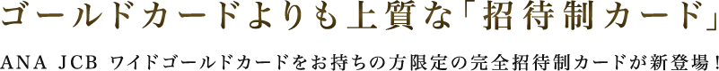 ゴールドカードよりも上質な「招待制カード」 ANA JCB ワイドゴールドカードをお持ちの方限定の完全招待制カードが新登場！