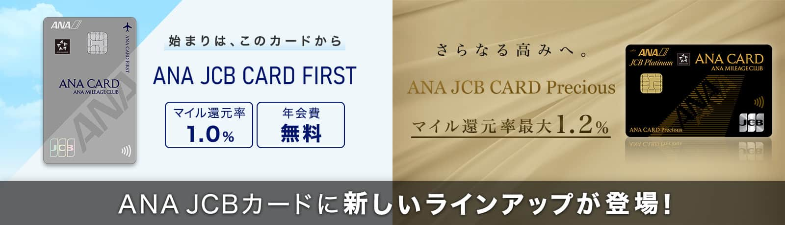 ANA JCBカードに新しいラインアップが登場！　始まりは、このカードから　ANA JCB CARD FIRST　マイル還元率1.0%　年会費無料　さらなる高みへ。　ANA JCB CARD Precious　マイル還元率最大1.2%