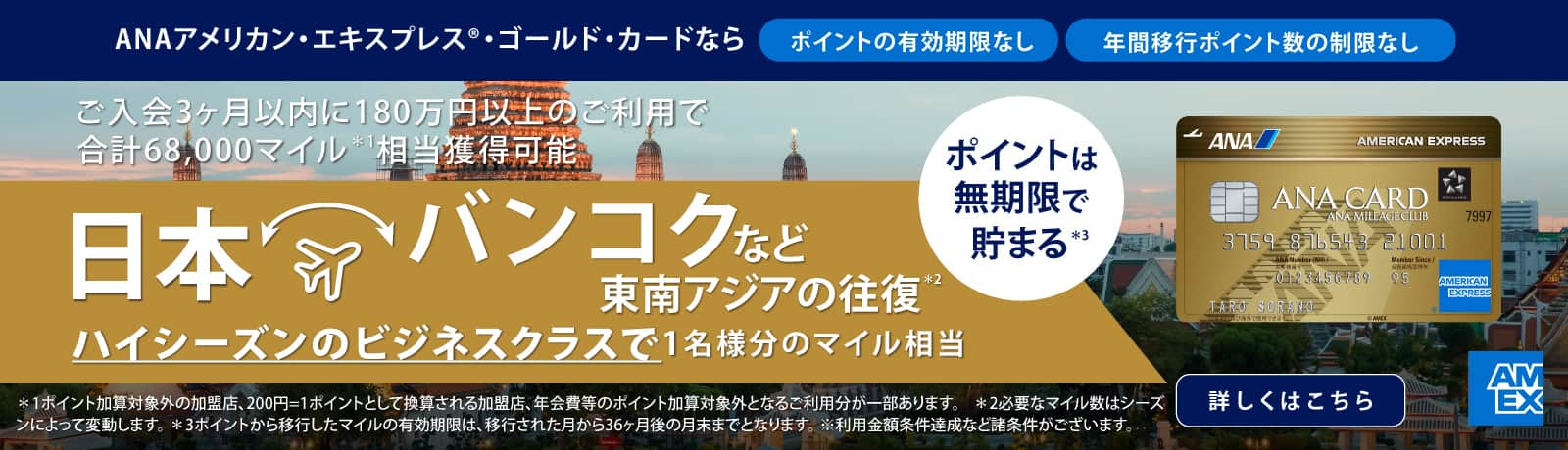 ANAアメリカン・エキスプレス®・ゴールド・カードならポイントの有効期限なし　年間移行ポイント数の制限なし　ご入会3ヶ月以内に180万円以上のご利用で合計68,000マイル相当獲得可能　日本　バンコクなど東南アジアの往復　ハイシーズンのビジネスクラスで1名様分のマイル相当　ポイントは無制限で貯まる　詳しくはこちら