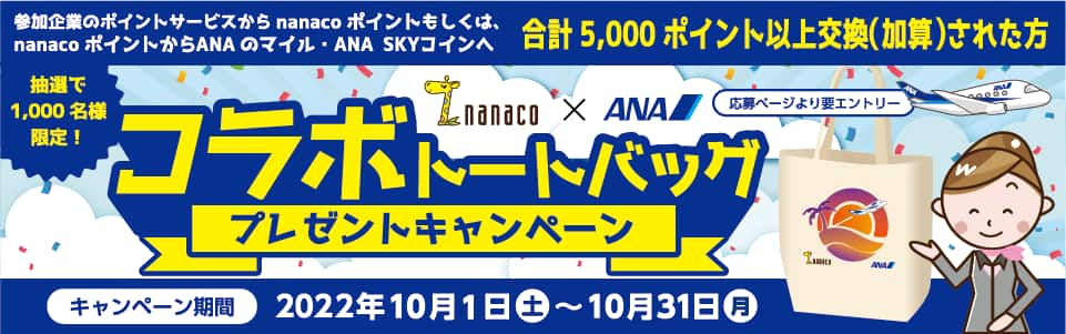 参加企業のポイントサービスからnanacoポイントもしくは、 nanacoポイントからANAのマイル・ANA SKYコインへ 合計5,000ポイント以上交換(加算)された方 抽選で1,000名様限定！  応募ページより要エントリー コラボトートバックプレゼントキャンペーン キャンペーン期間 2022年10月1日 土 ～ 10月31日 月