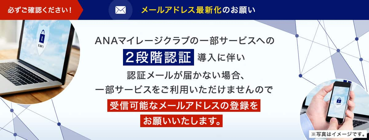 ANAマイレージクラブの一部サービスへの2段階認証導入に伴い認識メールが届かない場合、一部サービスをご利用いただけませんので受信可能なメールアドレスのご登録をお願いいたします。