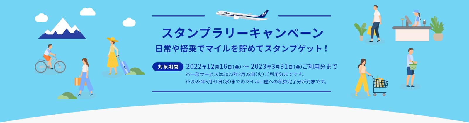 スタンプラリーキャンペーン 日常や搭乗でマイルを貯めてスタンプゲット！ 対象期間 2022年12月16日（金）～ 2023年3月31日（金）ご利用分まで ※一部サービスは2023年2月28日（火）ご利用分までです。 ※2023年5月31日（水）までのマイル口座への積算完了分が対象です。