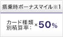 搭乗時ボーナスマイル※1 カード種類別積算率：×50％