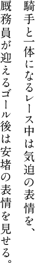 騎手と一体になるレース中は気迫の表情を、厩務員が迎えるゴール後は安堵の表情を見せる。