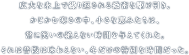 広大な氷上で繰り返される緻密な駆け引き。かじかむ寒さの中、小さな恵みたちは、常に笑いの絶えない時間を与えてくれた。それは普段は味わえない、冬だけの特別な時間だった。