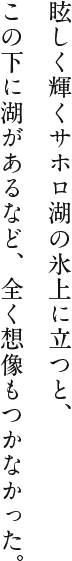 眩しく輝くサホロ湖の氷上に立つと、この下に湖があるなど、全く想像もつかなかった。