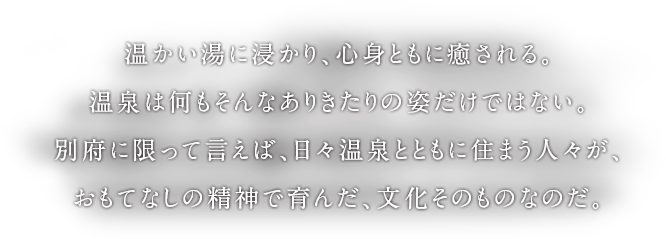 温かい湯に浸かり、心身ともに癒される。温泉は何もそんなありきたりの姿だけではない。別府に限って言えば、日々温泉とともに住まう人々が、おもてなしの精神で育んだ、文化そのものなのだ。