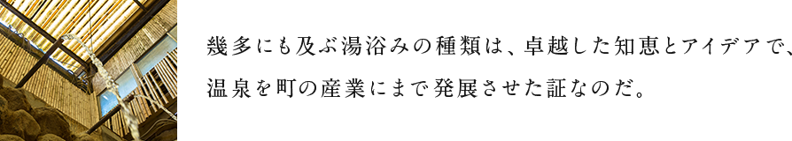 幾多にも及ぶ湯浴みの種類は、卓越した知恵とアイデアで、温泉を町の産業にまで発展させた証なのだ。