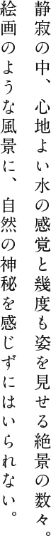 静寂の中、心地よい水の感覚と幾度も姿を見せる絶景の数々。絵画のような風景に、自然の神秘を感じずにはいられない。