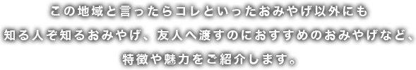 この地域といったらコレといったお土産以外にも特徴や魅力をご紹介します。