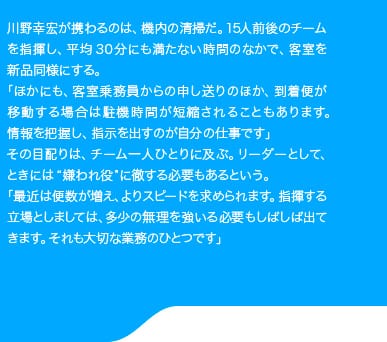 川野幸宏が携わるのは、機内の清掃だ。15人前後のチームを指揮し、平均30分にも満たない時間のなかで、客室を新品同様にする。「ほかにも、客室乗務員からの申し送りのほか、到着便が移動する場合は駐機時間が短縮されることもあります。情報を把握し、指示を出すのが自分の仕事です」その目配りは、チーム一人ひとりに及ぶ。リーダーとして、ときには“嫌われ約”に徹する必要もあるという。「最近は便数が増え、休憩も少なくなっています。スタッフの顔をみるとるらそうなのですが、指揮する側としては無理を強いる必要もしばしば出てきます。そのケアも業務のうちなんですよ」