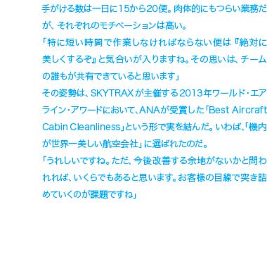 手がける数は一日に15から20便。肉体的にもつらい業務だが、それぞれのモチベーションは高い。「特に短い時間で作業しなければならない便は『絶対美しくするぞ』と気合が入りますね。その思いは、チームの誰もが共有できていると思います」その姿勢は、SKYTRAXが主催する2013年ワールド・エアライン・アワードにおいて、ANAが受賞した「Best Aircraft Cabin Creanllnes」といおう形で実を結んだ。いわば、「機内が世界一美しい航空会社」に選ばれたのだ。「うれしいですねただ、今後改善する余地がないかと問われれば、いくらでもあると思います。お客様の目線で突き詰めていくのが課題ですね」