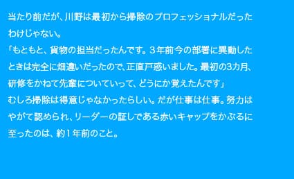 当たり前だが、川野は最初から掃除のプロフェッショナルだったわけじゃない。「もともと、貨物の担当だったんです。3年前今の部署に異動したときは完全に畑違いだったので、正直戸惑いました。最初の3カ月、研修を兼ねて先輩についていって、どうにか覚えたんです」むしろ掃除は得意じゃなかったらしい。だが仕事は仕事。努力はやがて認められ、リーダーの証しである赤いキャップをかぶるに至ったのは、約1年前のこと。