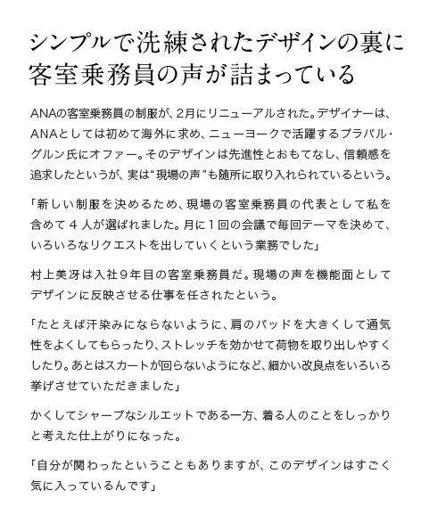 シンプルで洗練されたデザインの裏に 客室乗務員の声が詰まっている　ANAの客室乗務員の制服が、2月にリニューアルされた。デザイナーは、ANAとしては初めて海外に求め、ニューヨークで活躍するプラバル・グルン氏にオファー。そのデザインは先進性とおもてなし、信頼感を追求したというが、実は“現場の声”も随所に取り入れられているという。「新しい制服を決めるため、現場の客室乗務員の代表として私を含めて4人が選ばれました。月に1回の会議で毎回テーマを決めて、いろいろなリクエストを出していくという業務でした」村上美冴は入社9年目の客室乗務員だ。現場の声を機能面としてデザインに反映させる仕事を任されたという。「たとえば汗染みにならないように、肩のパッドを大きくして通気性をよくしてもらったり、ストレッチを効かせて荷物を取り出しやすくしたり。あとはスカートが回らないようになど、細かい改良点をいろいろ挙げさせていただきました」かくしてシャープなシルエットである一方、着る人のことをしっかりと考えた仕上がりになった。「自分が関わったということもありますが、このデザインはすごく気に入っているんです」