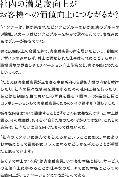 社内の満足度向上が お客様への価値向上につながるか？　「インナーは、柄が施されたピンクとブルーのほか無地のブルーの3種類。スカーフはピンクとブルーを好みで選べるんです。ちなみに私はブルーが好きですね」実に20回以上の会議を経て、客室乗務員の声を届けたという。制服のデザインのみならず、村上に課せられた仕事はそれにとどまらない。職場環境の見直しやモチベーション向上施策など、実は多岐にわたるというのだ。「たとえば客室乗務員が立ち寄る事務所内の自動販売機の内容を検討したり、社内の様々な情報を周知するための社内広報を行ったり。あとは旧制服を着て思い出の写真を撮る企画や、化粧品会社様とコラボレーションして客室乗務員のためのメイク講座も企画しました」様々な内容について議論することが「すごく有意義なんです」と、村上は語る。その理由は、おそらく“自分たちのため”ばかりではない。これらの施策は、社内だけに目を向けたものではないのだ。「社内のスタッフに喜んでもらえるかということに加え、なによりお客様にとって最終的にプラスになるかどうかを考えることが重要だと思っています」あくまで村上の“本業”は客室乗務員。いつもお客様と接し、サービスの価値向上に努めることが仕事なのだ。ゆえにお客様にとっての価値向上が、モチベーションにつながるのである。