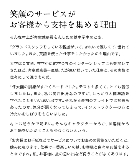 笑顔のサービスが お客様から支持を集める理由　そんな村上が客室乗務員を志したのは中学生のとき。「グランドスタッフをしている親戚がいて、きれいで優しくて、憧れていました。また、英語を使った仕事をしたかったのも理由です」大学は英文科。在学中に航空会社のインターンシップにも参加してきたほど、客室乗務員一直線。だが思い描いていた仕事と、その実情は往々にして違うものだ。「保安面の訓練がすごくハードでした。テストも多くて、とても苦労しましたね。また、私は関西出身なのですが、しっかりと標準語を学べたこともいい思い出です。それから最初のフライトでは緊張もあったのか、気分が悪くなってしまって、インストラクターの方に冷たいおしぼりをもらいました」村上は朗らかで明るい。そんなキャラクターからか、お客様からお手紙をいただくことも少なくないという。「お客様にお手紙などでサービスについてお褒めの言葉をいただくと、励みになります。仕事で一番楽しいのは、お客様と色々なお話をするときですね。私、お客様に旅の思い出など伺うことがよくあります」