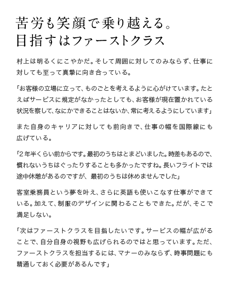 苦労も笑顔で乗り越える。 目指すはファーストクラス　村上は明るくにこやかだ。そして周囲に対してのみならず、仕事に対しても至って真摯に向き合っている。「お客様の立場に立って、ものごとを考えるように心がけています。たとえばサービスに規定がなかったとしても、お客様が現在置かれている状況を察して、なにかできることはないか、常に考えるようにしています」また自身のキャリアに対しても前向きで、仕事の幅を国際線にも広げている。「2年半くらい前からです。最初のうちはとまどいました。時差もあるので、慣れないうちはぐったりすることも多かったですね。長いフライトでは途中休憩があるのですが、最初のうちは休めませんでした」客室乗務員という夢を叶え、さらに英語も使いこなす仕事ができている。加えて、制服のデザインに関わることもできた。だが、そこで満足しない。「次はファーストクラスを目指したいです。サービスの幅が広がることで、自分自身の視野も広げられるのではと思っています。ただ、ファーストクラスを担当するには、マナーのみならず、時事問題にも精通しておく必要があるんです」