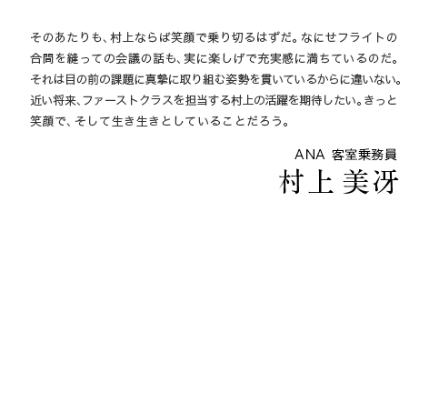 そのあたりも、村上ならば笑顔で乗り切るはずだ。なにせフライトの合間を縫っての会議の話も、実に楽しげで充実感に満ちているのだ。それは目の前の課題に真摯に取り組む姿勢を貫いているからに違いない。近い将来、ファーストクラスを担当する村上の活躍を期待したい。きっと笑顔で、そして生き生きとしていることだろう。