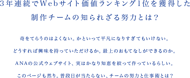 3年連続でWebサイト価値ランキング1位を獲得した制作チームの知られざる努力とは？ 奇をてらうのはよくない。かといって平凡になりすぎてもいけない。どうすれば興味を持っていただけるか。最上のおもてなしができるのか。ANAの公式ウェブサイト、実はかなり知恵を絞って作っているらしい。このページも然り。普段日が当たらない、チームの努力と仕事術とは？