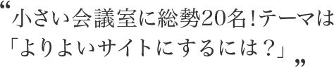 小さい会議室に総勢20名！テーマは「よりよいサイトにするには？」