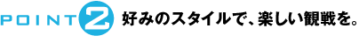 POINT2：好みのスタイルで、楽しい観戦を