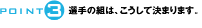 POINT3：選手の組は、こうして決まります。