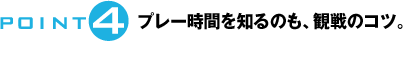 POINT4：プレー時間を知るのも、観戦のコツ。