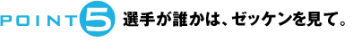 POINT5：選手が誰かは、ゼッケンを見て。